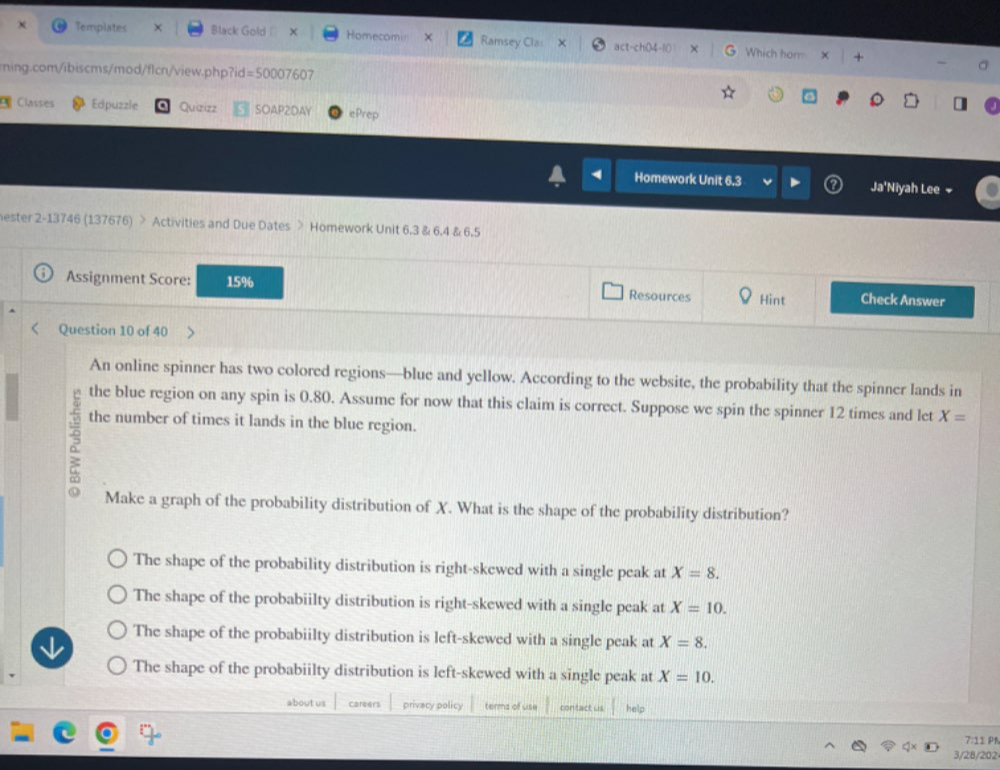 Templates X Black Gold × Homecomin × Ramsey Cla act-ch( Which hor +
ning.com/ibiscms/mod/flcn/view.php?id=50007607
Classes Edpuzzle Quzizz SOAP2DAY ePrep
Homework Unit 6.3 Ja'Niyah Lee 
hester 2-13746 (137676) > Activities and Due Dates > Homework Unit 6.3 & 6.4 & 6.5
Assignment Score: 15% Resources Hint Check Answer
Question 10 of 40
An online spinner has two colored regions—blue and yellow. According to the website, the probability that the spinner lands in
the blue region on any spin is 0.80. Assume for now that this claim is correct. Suppose we spin the spinner 12 times and let X=
the number of times it lands in the blue region.
Make a graph of the probability distribution of X. What is the shape of the probability distribution?
The shape of the probability distribution is right-skewed with a single peak at X=8.
The shape of the probabiilty distribution is right-skewed with a single peak at X=10.
The shape of the probabiilty distribution is left-skewed with a single peak at X=8.
The shape of the probabiilty distribution is left-skewed with a single peak at X=10. 
about us careers privacy policy terms of use contact us help
7:11 PN
3/28/202