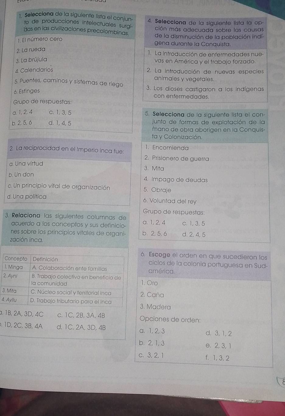 Selecciona de la sigulente lista el conjun- 4. Selecciona de la siguiente lista la op-
to de producciones intelectuales surgi- ción más adecuada sobre las causas
das en las civilizaciones precolombinas. de la disminución de la población indí
1. El número cero gena durante la Conquista.
2. La rueda
1. La introducción de enfermedades nue-
3. La brújula vas en América y el trabajo forzado.
4. Calendarios 2. La introducción de nuevas especies
animales y vegetales.
5. Puentes, caminos y sistemas de riego 3. Los dioses castigaron a los indígenas
6. Esfinges con enfermedades.
Grupo de respuestas:
a. 1, 2, 4 c. 1, 3, 5 5. Selecciona de la siguiente lista el con-
b. 2, 5, 6 d. 1, 4, 5  junto de formas de explotación de la
mano de obra aborigen en la Conquis-
ta y Colonización.
1. Encomienda
2. La reciprocidad en el Imperio inca fue:
2. Prisionero de guerra
a. Una virtud 3. Mita
b. Un don 4. Impago de deudas
c. Un principio vital de organización 5. Obraje
d. Una política 6. Voluntad del rey
Grupo de respuestas:
3. Relaciona las siguientes columnas de a. 1, 2, 4 c. 1, 3, 5
acuerdo a los conceptos y sus definicio-
nes sobre los principios vitales de organi- b. 2, 5, 6 d. 2, 4, 5
zación inca.
6. Escoge el orden en que sucedieron los
cíclos de la colonia portuguesa en Sud-
américa.. Oro
3. Caña
4. Madera
. 1B, 2A, 3D, 4C c. 1C, 2B, 3A, 4B Opciones de orden:
. 1D, 2C, 3B, 4A d. 1C, 2A, 3D, 4B
a. 1, 2, 3 d. 3, 1, 2
b. 2, 1, 3 e. 2, 3, 1
c. 3, 2, 1 f. 1, 3, 2