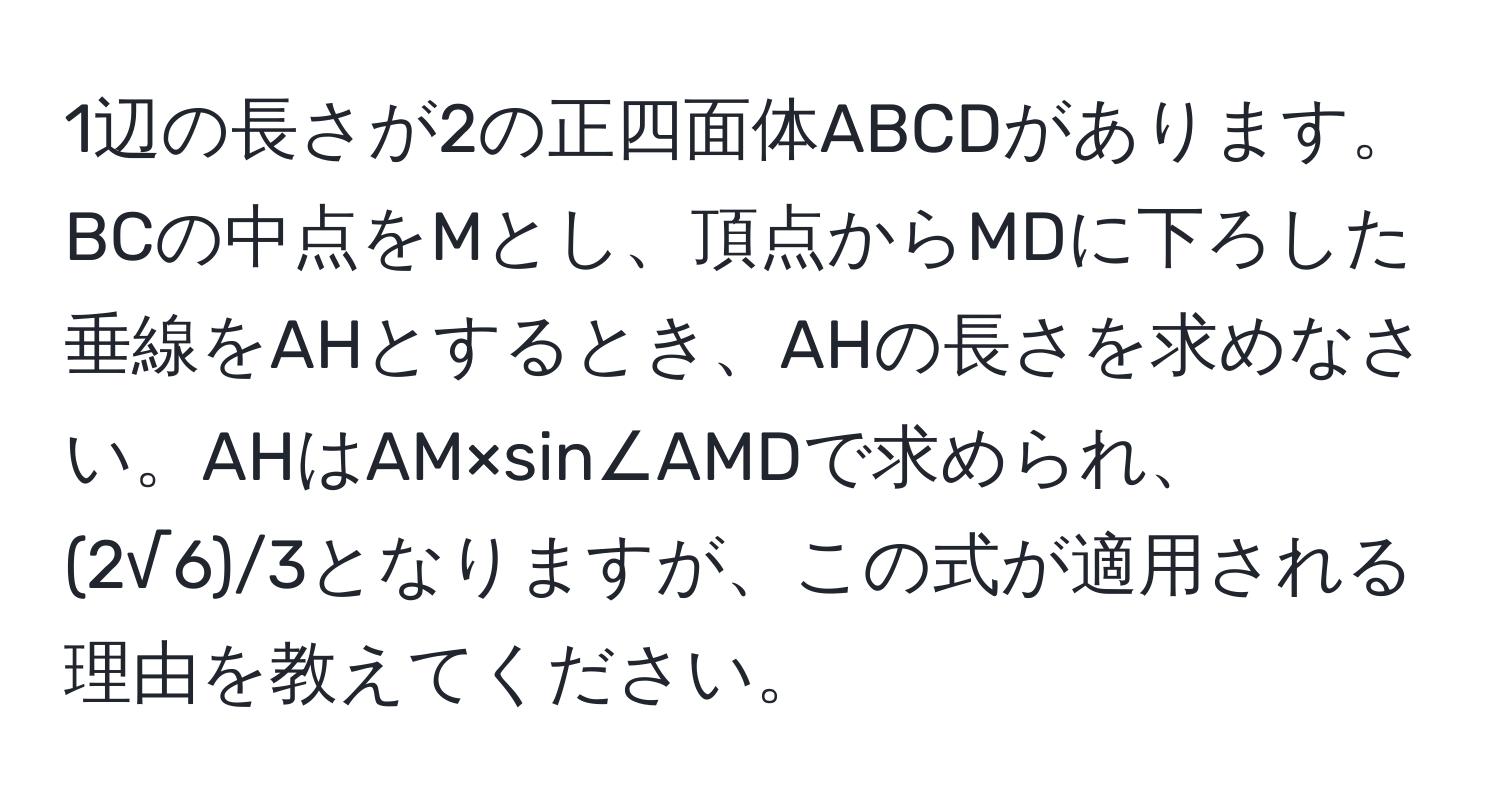 1辺の長さが2の正四面体ABCDがあります。BCの中点をMとし、頂点からMDに下ろした垂線をAHとするとき、AHの長さを求めなさい。AHはAM×sin∠AMDで求められ、(2√6)/3となりますが、この式が適用される理由を教えてください。