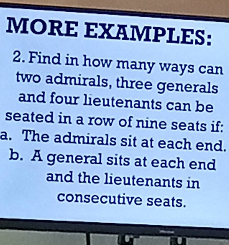 MORE EXAMPLES: 
2. Find in how many ways can 
two admirals, three generals 
and four lieutenants can be 
seated in a row of nine seats if: 
a. The admirals sit at each end. 
b. A general sits at each end 
and the lieutenants in 
consecutive seats.