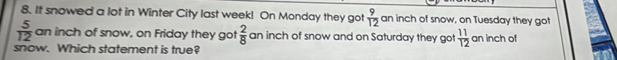 It snowed a lot in Winter City last week! On Monday they got  9/12  an inch of snow, on Tuesday they got
 5/12  an inch of snow, on Friday they got  2/8  an inch of snow and on Saturday they got  11/12  an inch of 
snow. Which statement is true?