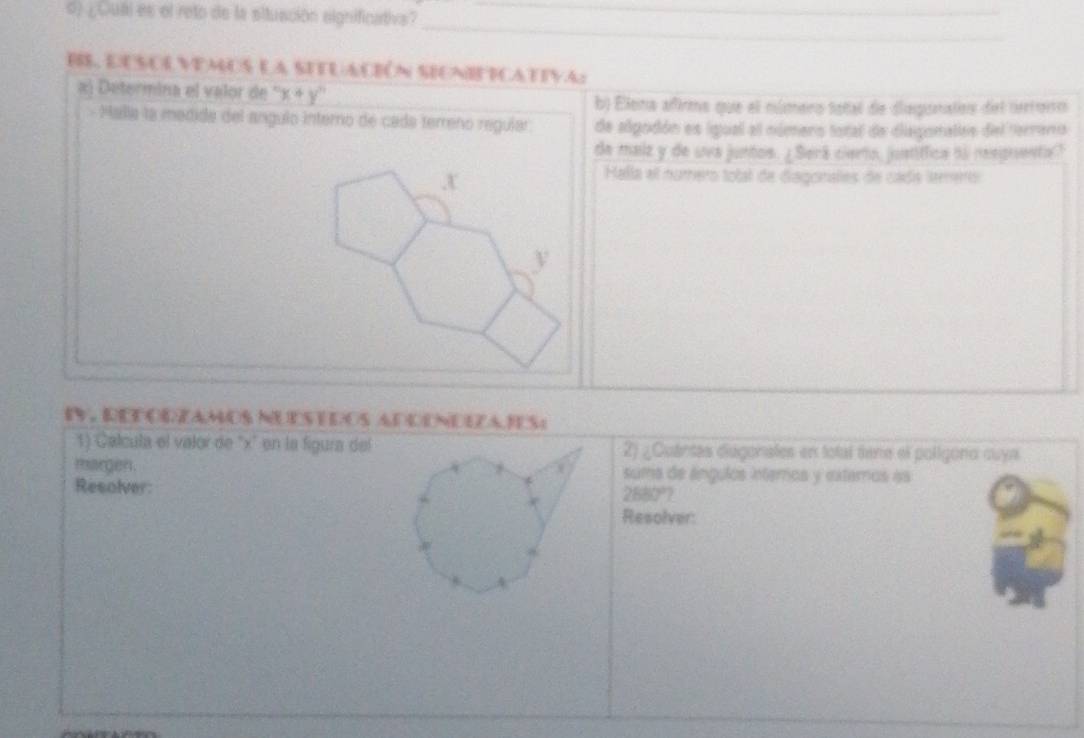 ¿Cubl es el reto de la situación significativs?_ 
_ 
_ 
BS, Eusolvemos la setuación sienitcativa: 
a) Deteriina el valor de x+y^n
b) Elena afirms que el número total de dispunatos del nerroio 
- Malla la medida del angulo interno de cada terreño regular de algodón es igual el número total de disgonalas del terano 
de maiz y de uva juntos. ¿ Será cierto, justíffica no respuenta?
x
Halla el numero total de diagonales de cada lemers
y
e, recodzamos nuestdos adcndeza res 
1) Calcula el valor de '' x ' en la figura del2) ¿Cuántes diugonales en total tene el poligona cuya 
margen. suma de ángulos interos y extemos as 
Resolver:
2880°? 
Resolver: