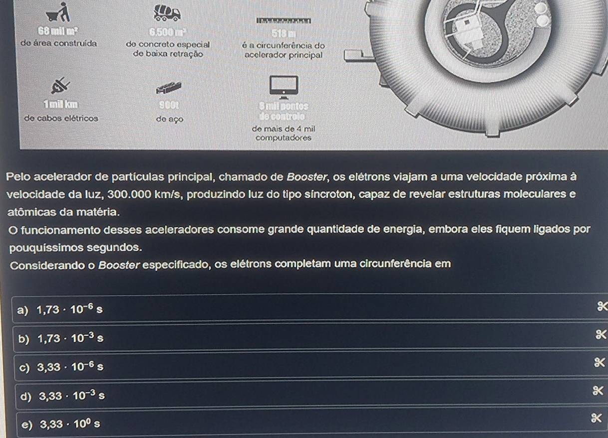 mi1
de área construída de concreto especial é a circunferência do
de baixa retração acelerador principal
1 mil km
de cabos elétricos de aço
de mais de 4 mil
computadores
Pelo acelerador de partículas principal, chamado de Booster, os elétrons viajam a uma velocidade próxima à
velocidade da luz, 300.000 km/s, produzindo luz do tipo síncroton, capaz de revelar estruturas moleculares e
atômicas da matéria.
O funcionamento desses aceleradores consome grande quantidade de energia, embora eles fiquem ligados por
pouquíssimos segundos.
Considerando o Booster especificado, os elétrons completam uma circunferência em
a) 1,73· 10^(-6)s
b) 1,73· 10^(-3)s
K
c) 3,33· 10^(-6)s
a
d) 3,33· 10^(-3)s
e) 3,33· 10^0s