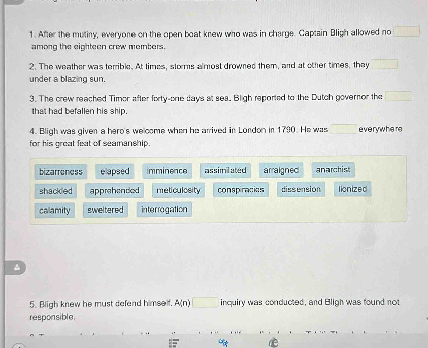 After the mutiny, everyone on the open boat knew who was in charge. Captain Bligh allowed no □
among the eighteen crew members.
2. The weather was terrible. At times, storms almost drowned them, and at other times, they □ 
under a blazing sun.
3. The crew reached Timor after forty-one days at sea. Bligh reported to the Dutch governor the _□  
that had befallen his ship.
4. Bligh was given a hero's welcome when he arrived in London in 1790. He was □ everywhere
for his great feat of seamanship.
bizarreness elapsed imminence assimilated arraigned anarchist
shackled apprehended meticulosity conspiracies dissension lionized
calamity sweltered interrogation
5. Bligh knew he must defend himself. A(n)□ inquiry was conducted, and Bligh was found not
responsible.