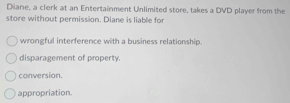 Diane, a clerk at an Entertainment Unlimited store, takes a DVD player from the
store without permission. Diane is liable for
wrongful interference with a business relationship.
disparagement of property.
conversion.
appropriation.