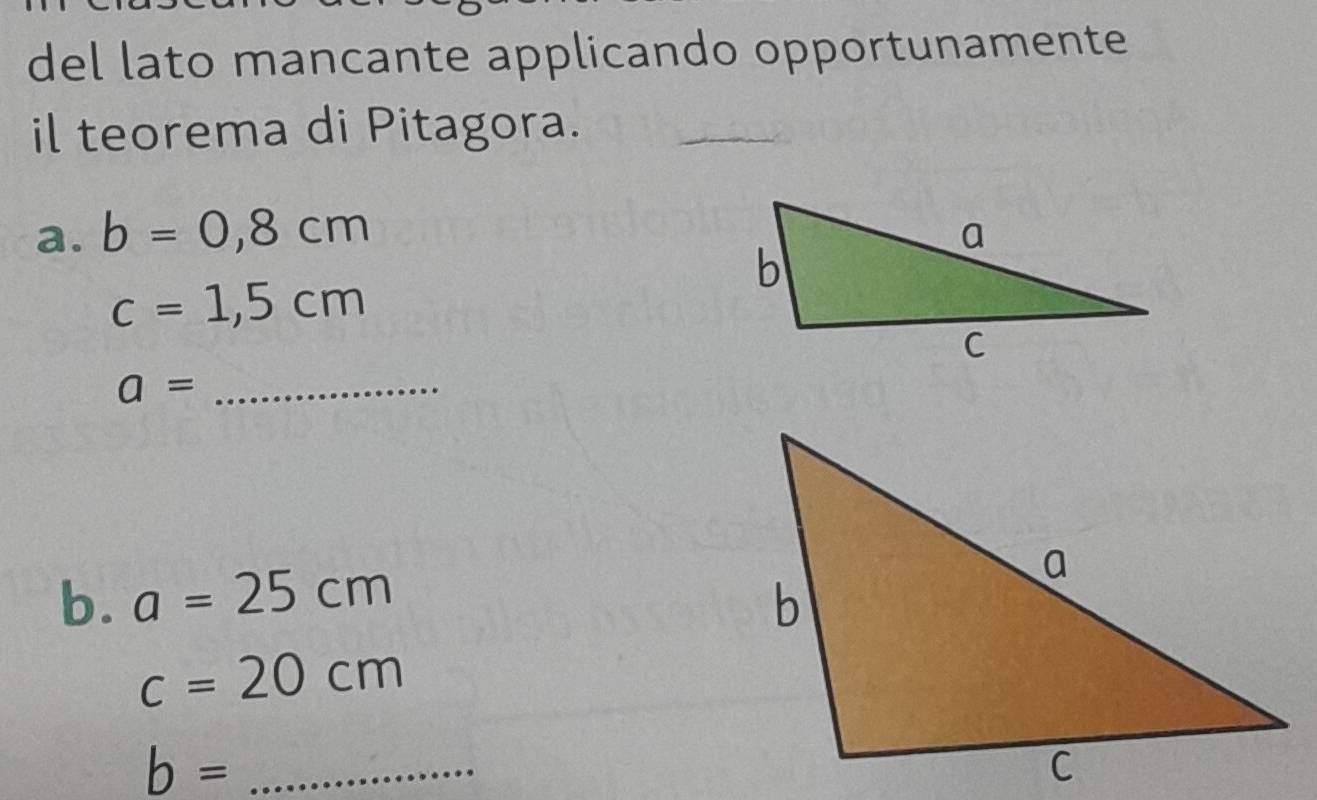 del lato mancante applicando opportunamente 
il teorema di Pitagora. 
a. b=0,8cm
c=1,5cm
_ a=
b. a=25cm
c=20cm
_ b=