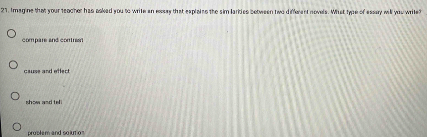 Imagine that your teacher has asked you to write an essay that explains the similarities between two different novels. What type of essay will you write?
compare and contrast
cause and effect
show and tell
problem and solution