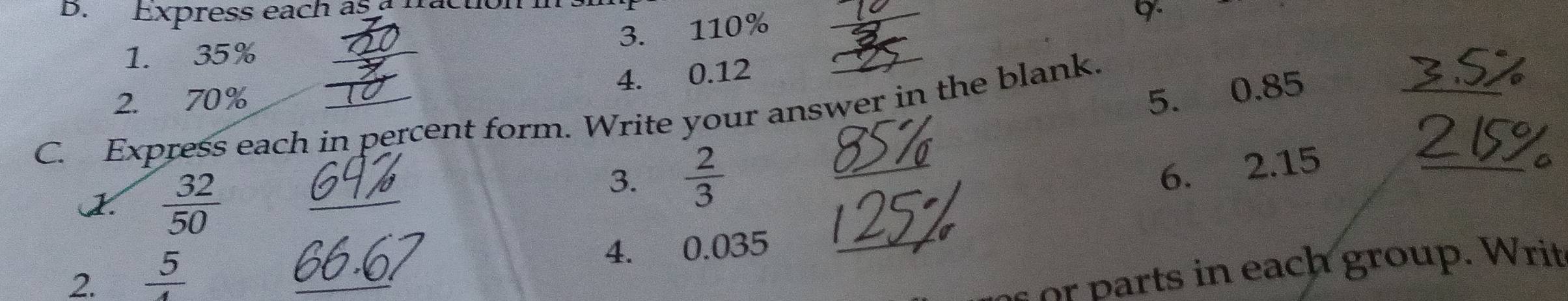 DB. Express each as a fraction ins 
3. 110%
9. 
1. 35%
4. 0.12
2. 70%
5. 0.85
_ 
C. Express each in percent form. Write your answer in the blank. 
2.  32/50 
3.  2/3 
_ 
6. 2.15 _ 
2.  5/4  _4. 0.035 _ 
or arts in each group. Writ