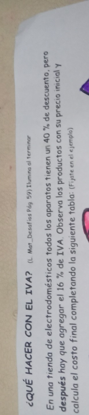 ¿QUÉ HACER CON EL IVA? (L. Mat_Desafios Pág. 59) Ilumina al terminar 
En una tienda de electrodomésticos todos los aparatos tienen un 40 % de descuento, pero 
después hay que agregar el 16 % de IVA. Observa los productos con su precio inicial y 
calcula el costo final completando la siguiente tabla: (Fijate en el ejemplo)