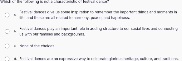 Which of the following is not a characteristic of festival dance?
Festival dances give us some inspiration to remember the important things and moments in
a. life, and these are all related to harmony, peace, and happiness.
b. Festival dances play an important role in adding structure to our social lives and connecting
us with our families and backgrounds.
c. None of the choices.
d. Festival dances are an expressive way to celebrate glorious heritage, culture, and traditions.