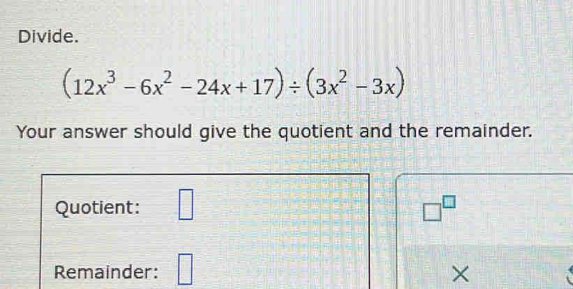 Divide.
(12x^3-6x^2-24x+17)/ (3x^2-3x)
Your answer should give the quotient and the remainder. 
Quotient: □ □^(□)
Remainder: □ 
×