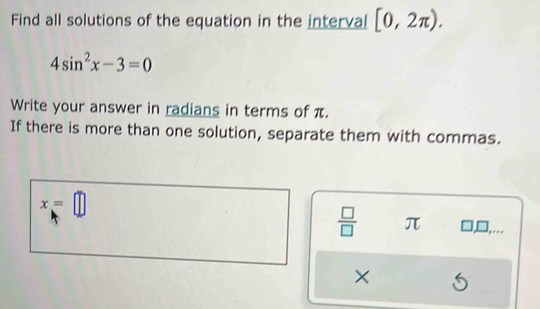 Find all solutions of the equation in the interval [0,2π ).
4sin^2x-3=0
Write your answer in radians in terms of π. 
If there is more than one solution, separate them with commas.
x=□
 □ /□   π 1, □, .. 
×