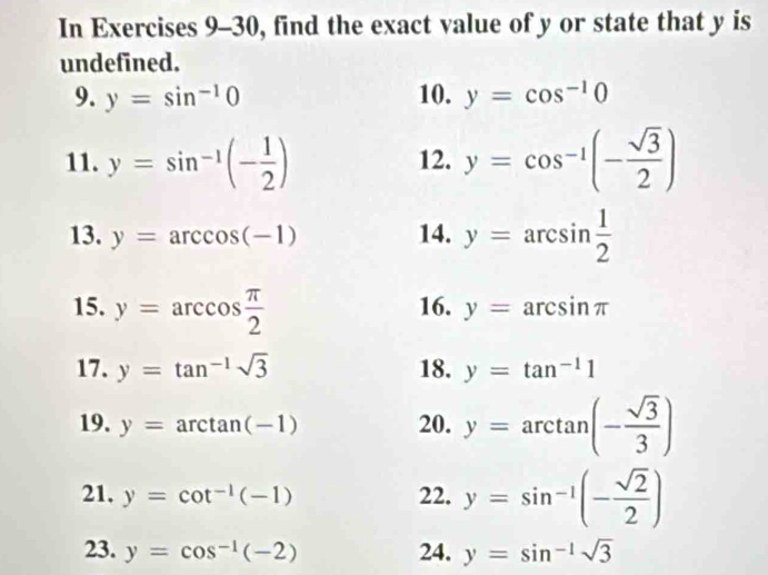 In Exercises 9-30, find the exact value of y or state that y is 
undefined. 
9. y=sin^(-1)0 10. y=cos^(-1)0
11. y=sin^(-1)(- 1/2 ) 12. y=cos^(-1)(- sqrt(3)/2 )
13. y=arccos (-1) 14. y=arcsin  1/2 
15. y=arccos  π /2  16. y=arcsin π
17. y=tan^(-1)sqrt(3) 18. y=tan^(-1)1
19. y=arctan (-1) 20. y=arctan (- sqrt(3)/3 )
21, y=cot^(-1)(-1) 22. y=sin^(-1)(- sqrt(2)/2 )
23. y=cos^(-1)(-2) 24. y=sin^(-1)sqrt(3)