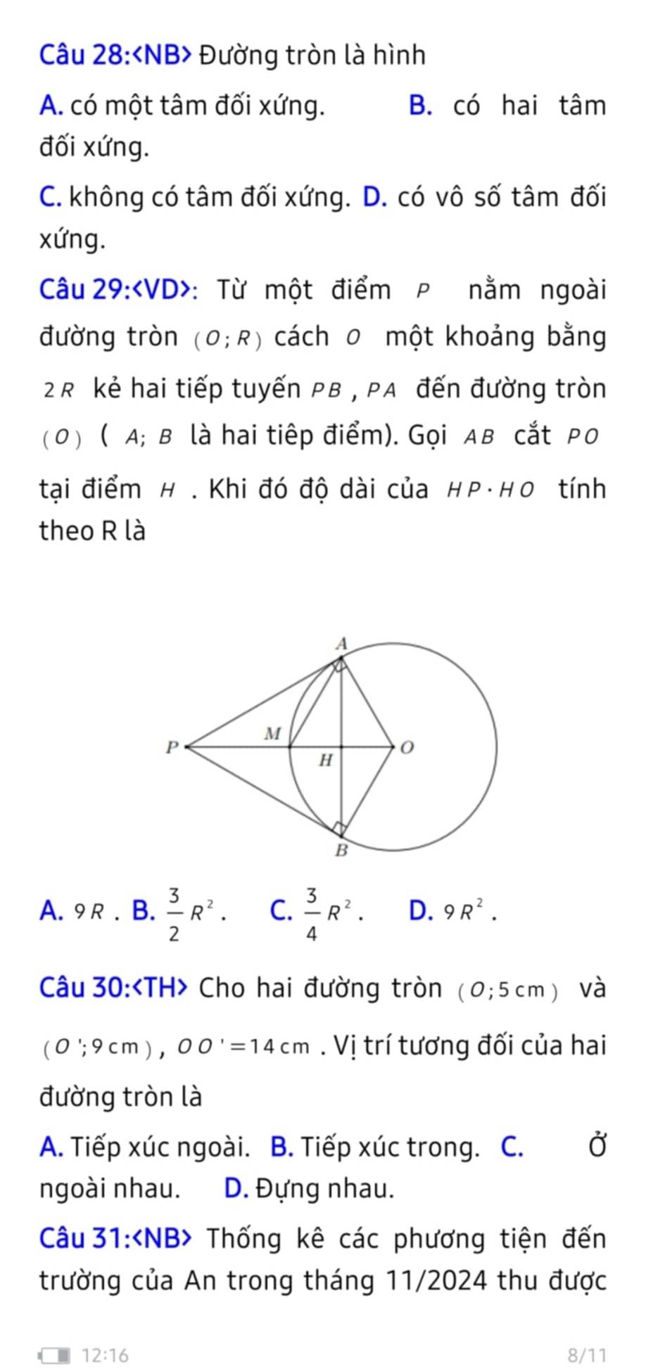 Đường tròn là hình
A. có một tâm đối xứng. B. có hai tâm
đối xứng.
C. không có tâm đối xứng. D. có vô số tâm đối
xứng.
Câu 29:∠ VD> : Từ một điểm P nằm ngoài
đường tròn (O;R) cách 0 một khoảng bằng
2R kẻ hai tiếp tuyến PB , PA đến đường tròn
(0) ( A; в là hai tiêp điểm). Gọi Aв cắt Pо
tại điểm H . Khi đó độ dài của HP·HO tính
theo R là
A. 9R. B.  3/2 R^2. C.  3/4 R^2. D. 9R^2. 
Câu 30: Cho hai đường tròn (0;5cm) và
(0';9cm), 00'=14cm. Vị trí tương đối của hai
đường tròn là
A. Tiếp xúc ngoài. B. Tiếp xúc trong. C. Ở
ngoài nhau. D. Đựng nhau.
Câu 31: Thống kê các phương tiện đến
trường của An trong tháng 11/2024 thu được
12:16 8/11