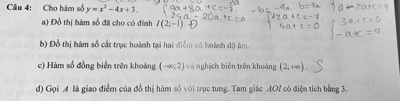 Cho hàm số y=x^2-4x+3. 
a) Đồ thị hàm số đã cho có đinh I(2;-1). 
b) Đồ thị hàm số cắt trục hoành tại hai điểm có hoành độ âm. 
c) Hàm số đồng biến trên khoảng (-∈fty ;2) và nghịch biến trên khoảng (2;+∈fty ). 
d) Gọi A là giao điểm của đồ thị hàm số với trục tung. Tam giác AOI có diện tích bằng 3.