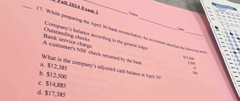 Fall 2024 Exam 2
Class

Date
7. While preparing the April 30 bank reconciliation, the accountant identified the following iter
Outstanding checks
Company's balance according to the general ledger
Bank service charge
A customer's NSF check returned by the bank
$15,000
2.500
a. $12,385
What is the company's adjusted cash balance at April 30?
15
100
b. $12,500
c. $14,885
d. $17,385