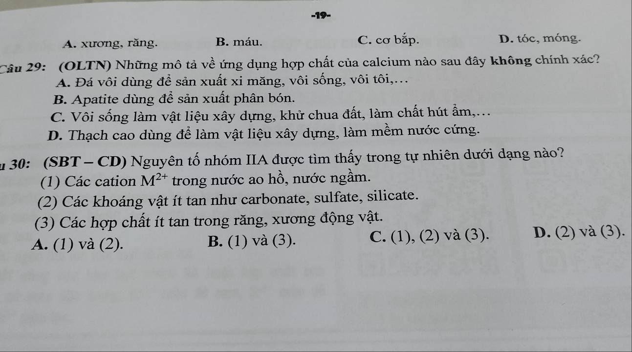 A. xương, răng. B. máu. C. cơ bắp. D. tóc, móng.
Câu 29: (OLTN) Những mô tả về ứng dụng hợp chất của calcium nào sau đây không chính xác?
A. Đá vôi dùng để sản xuất xi măng, vôi sống, vôi tôi,..
B. Apatite dùng để sản xuất phân bón.
C. Vôi sống làm vật liệu xây dựng, khử chua đất, làm chất hút ẩm,...
D. Thạch cao dùng để làm vật liệu xây dựng, làm mềm nước cứng.
30: (SBT - CD) Nguyên tố nhóm IIA được tìm thấy trong tự nhiên dưới dạng nào?
(1) Các cation M^(2+) trong nước ao hồ, nước ngầm.
(2) Các khoáng vật ít tan như carbonate, sulfate, silicate.
(3) Các hợp chất ít tan trong răng, xương động vật.
A. (1) và (2). B. (1) và (3). C. (1), (2) và (3). D. (2) và (3).