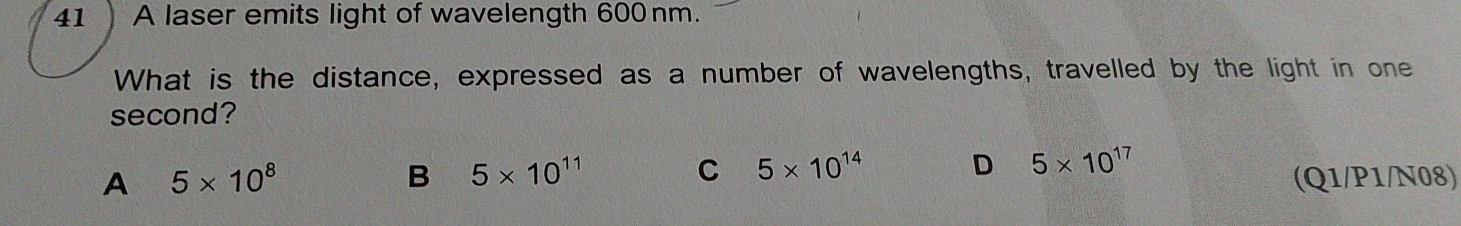 41 ) A laser emits light of wavelength 600nm.
What is the distance, expressed as a number of wavelengths, travelled by the light in one
second?
B 5* 10^(11)
C 5* 10^(14) D 5* 10^(17)
A 5* 10^8 (Q1/P1/N08)