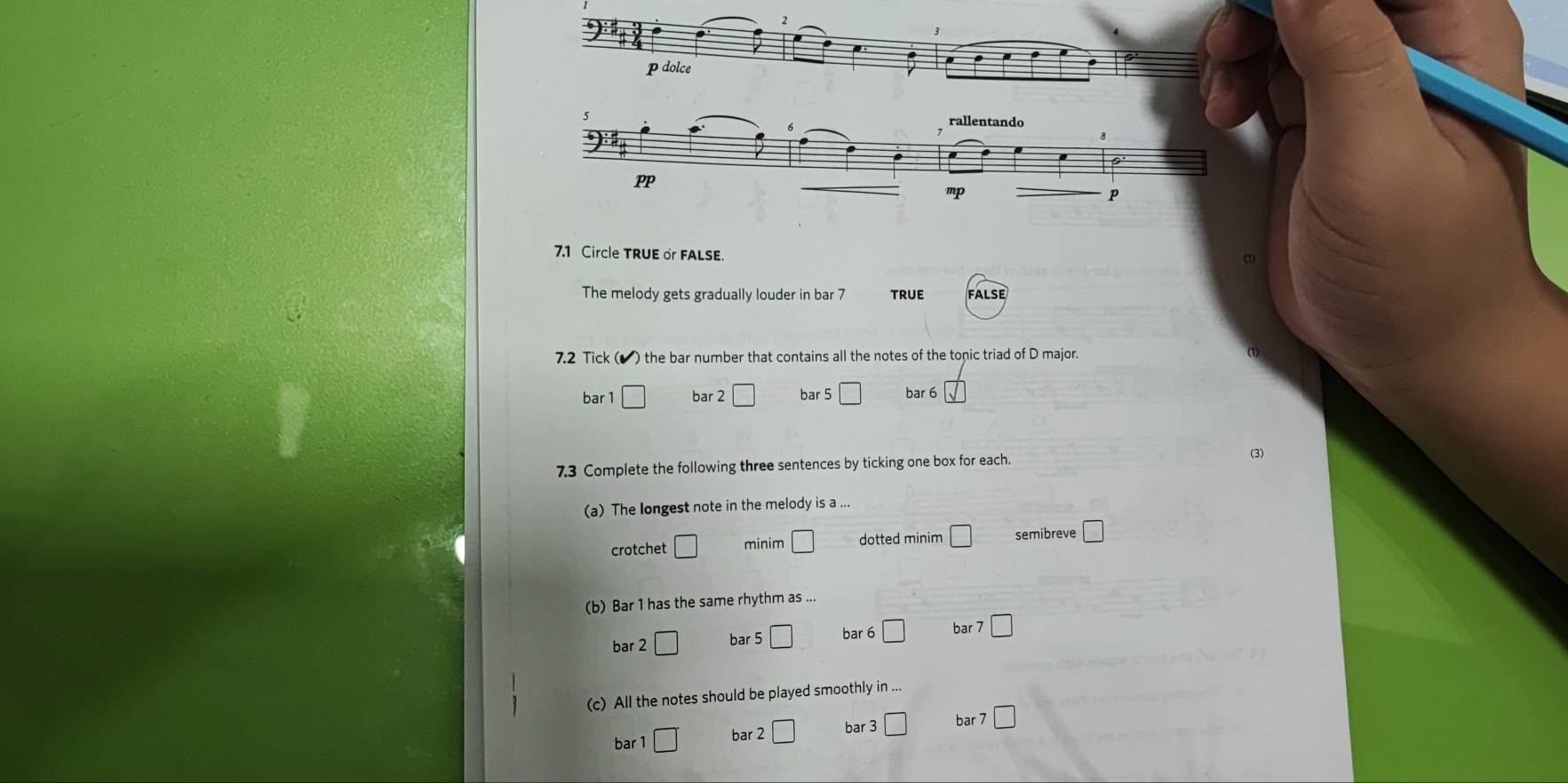 dolce
rallentando
PP
mp
P
7.1 Circle TRUE or FALSE.
The melody gets gradually louder in bar 7 true FaLse
7.2 Tick ( v ') the bar number that contains all the notes of the tonic triad of D major.
bar 1 □ bar 2 □ bar 5 □ bar 6 _ sqrt() 
7.3 Complete the following three sentences by ticking one box for each.
(3)
(a) The longest note in the melody is a ...
crotchet □ minim □ dotted minim □ semibreve □ 
(b) Bar 1 has the same rhythm as ...
bar 2□ bar 5□ bar 6 □ bar 7□
(c) All the notes should be played smoothly in ...
bar 1□° bar 2□ bar 3 □ bar □