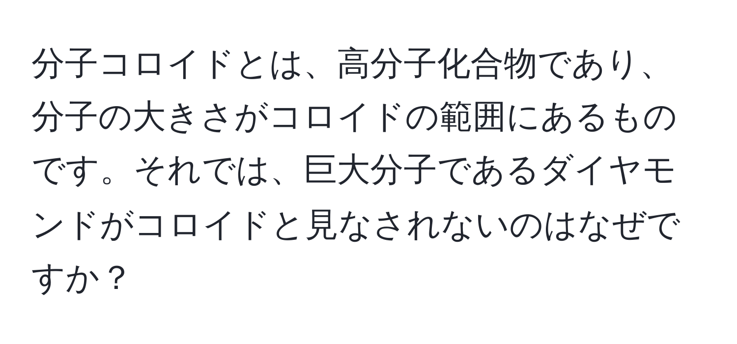 分子コロイドとは、高分子化合物であり、分子の大きさがコロイドの範囲にあるものです。それでは、巨大分子であるダイヤモンドがコロイドと見なされないのはなぜですか？