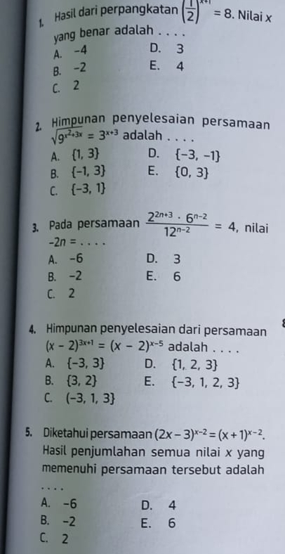 Hasil dari perpangkatan ( 1/2 )^x+1=8. Nilai x
yang benar adalah ._
A. -4 D. 3
B. -2 E. 4
C. 2
2. Himpunan penyelesaían persamaan
sqrt(9^(x^2)+3x)=3^(x+3) adalah_
A.  1,3 D.  -3,-1
B.  -1,3 E.  0,3
C.  -3,1
3. Pada persamaan  (2^(2n+3)· 6^(n-2))/12^(n-2) =4 , nilai
_ -2n=
A. -6 D. 3
B. -2 E. 6
C. 2
4. Himpunan penyelesaian dari persamaan
(x-2)^3x+1=(x-2)^x-5 adalah . . . .
A.  -3,3 D.  1,2,3
B.  3,2 E.  -3,1,2,3
C. (-3,1,3
5. Diketahui persamaan (2x-3)^x-2=(x+1)^x-2. 
Hasil penjumlahan semua nilai x yang
memenuhi persamaan tersebut adalah
_
A. -6 D. 4
B. -2 E. 6
C. 2