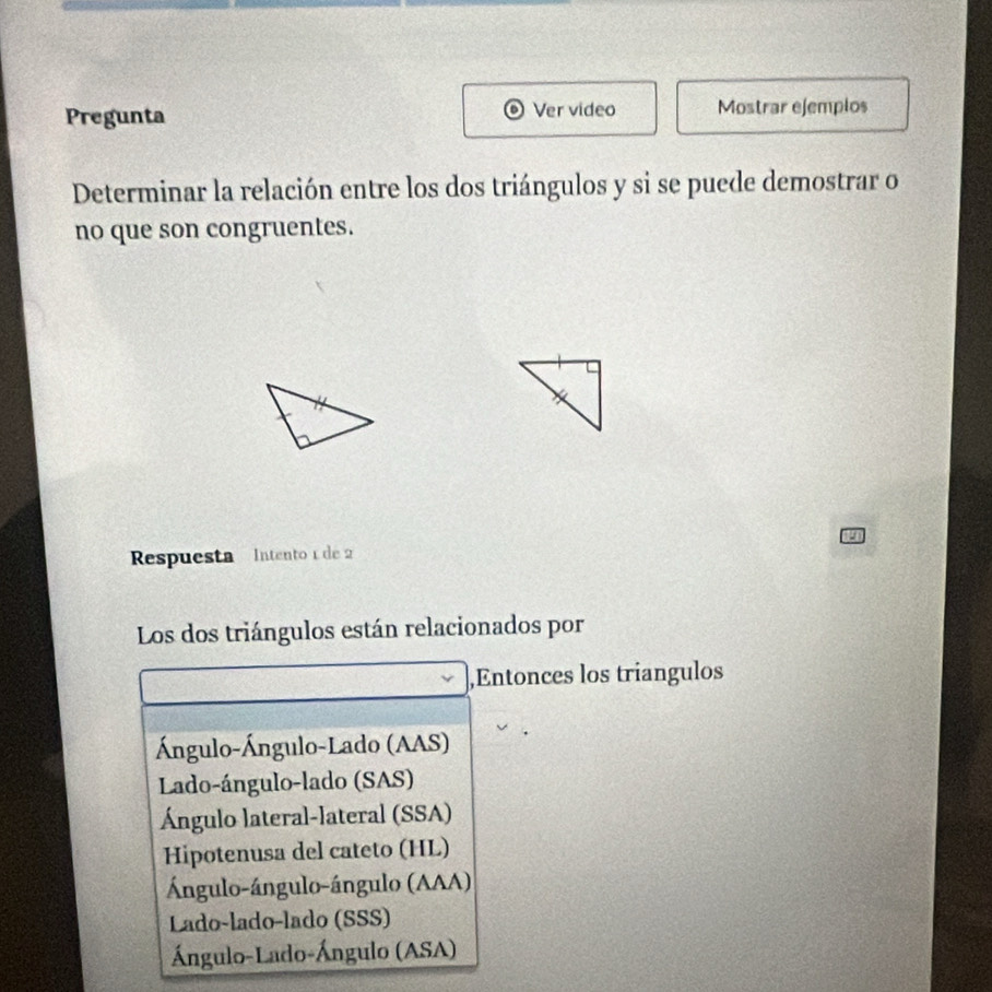 Pregunta Ver video Mostrar ejemplos
Determinar la relación entre los dos triángulos y si se puede demostrar o
no que son congruentes.
Respuesta Intento 1 de 2
Los dos triángulos están relacionados por
,Entonces los triangulos
Ángulo-Ángulo-Lado (AAS)
Lado-ángulo-lado (SAS)
Ángulo lateral-lateral (SSA)
Hipotenusa del cateto (HL)
Ángulo-ángulo-ángulo (AAA)
Lado-lado-lado (SSS)
Ángulo-Lado-Ángulo (ASA)