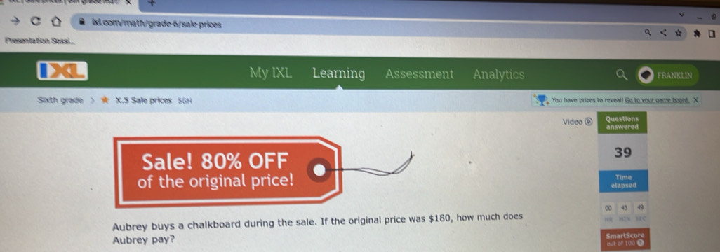 Presentation Sessi... 
My IXL Learning Assessment Analytics 
FRANKLIN 
Sixth grade  X.5 Sale prices 5GH You have prizes to reveal! Go to your game board. X 
Questions 
Video é answered 
39 
Time 
elapsed 
00 49 
Aubrey buys a chalkboard during the sale. If the original price was $180, how much does 
sC 
Aubrey pay? SmartScore 
out of 100.