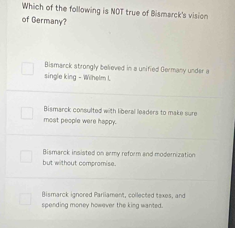 Which of the following is NOT true of Bismarck's vision
of Germany?
Bismarck strongly believed in a unified Germany under a
single king - Wilhelm I.
Bismarck consulted with liberal leaders to make sure
most people were happy.
Bismarck insisted on army reform and modernization
but without compromise.
Bismarck ignored Parliament, collected taxes, and
spending money however the king wanted.