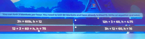 You can knit 3 blankets per hour. You need to knit 60 blankets and have already knitted 12. Write an equation and solve.
3h=60b, h=12
12h+3=60, h=4.75
12+3+60=h, h=75.
3h+12=60, h=16