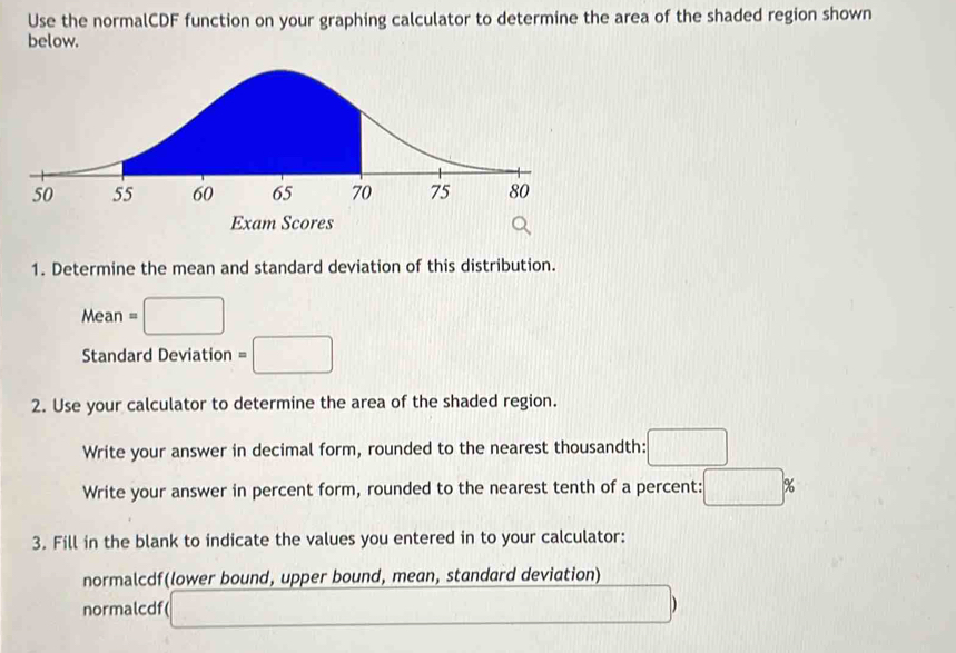 Use the normalCDF function on your graphing calculator to determine the area of the shaded region shown 
below. 
1. Determine the mean and standard deviation of this distribution. 
Mean 、 □
Standard Deviation =□
2. Use your calculator to determine the area of the shaded region. 
Write your answer in decimal form, rounded to the nearest thousandth: □ 
Write your answer in percent form, rounded to the nearest tenth of a percent: □ %
3. Fill in the blank to indicate the values you entered in to your calculator: 
normalcdf(lower bound, upper bound, mean, standard deviation) 
normalcdf( _  
,