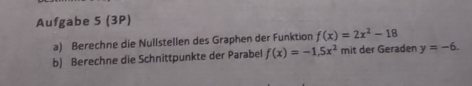 Aufgabe 5 (3P) 
a) Berechne die Nullstellen des Graphen der Funktion f(x)=2x^2-18
b) Berechne die Schnittpunkte der Parabel f(x)=-1,5x^2 mit der Geraden y=-6.