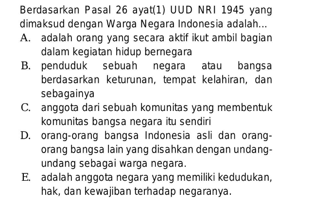 Berdasarkan Pasal 26 ayat(1) UUD NRI 1945 yang
dimaksud dengan Warga Negara Indonesia adalah...
A. adalah orang yang secara aktif ikut ambil bagian
dalam kegiatan hidup bernegara
B. penduduk sebuah negara atau bangsa
berdasarkan keturunan, tempat kelahiran, dan
sebagainya
C. anggota dari sebuah komunitas yang membentuk
komunitas bangsa negara itu sendiri
D. orang-orang bangsa Indonesia asli dan orang-
orang bangsa lain yang disahkan dengan undang-
undang sebagai warga negara.
E. adalah anggota negara yang memiliki kedudukan,
hak, dan kewajiban terhadap negaranya.