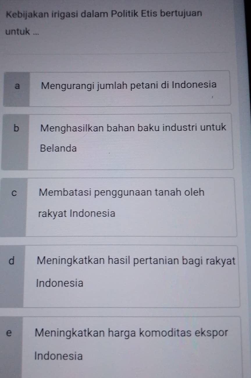 Kebijakan irigasi dalam Politik Etis bertujuan
untuk ...
a Mengurangi jumlah petani di Indonesia
b Menghasilkan bahan baku industri untuk
Belanda
C Membatasi penggunaan tanah oleh
rakyat Indonesia
d Meningkatkan hasil pertanian bagi rakyat
Indonesia
e Meningkatkan harga komoditas ekspor
Indonesia