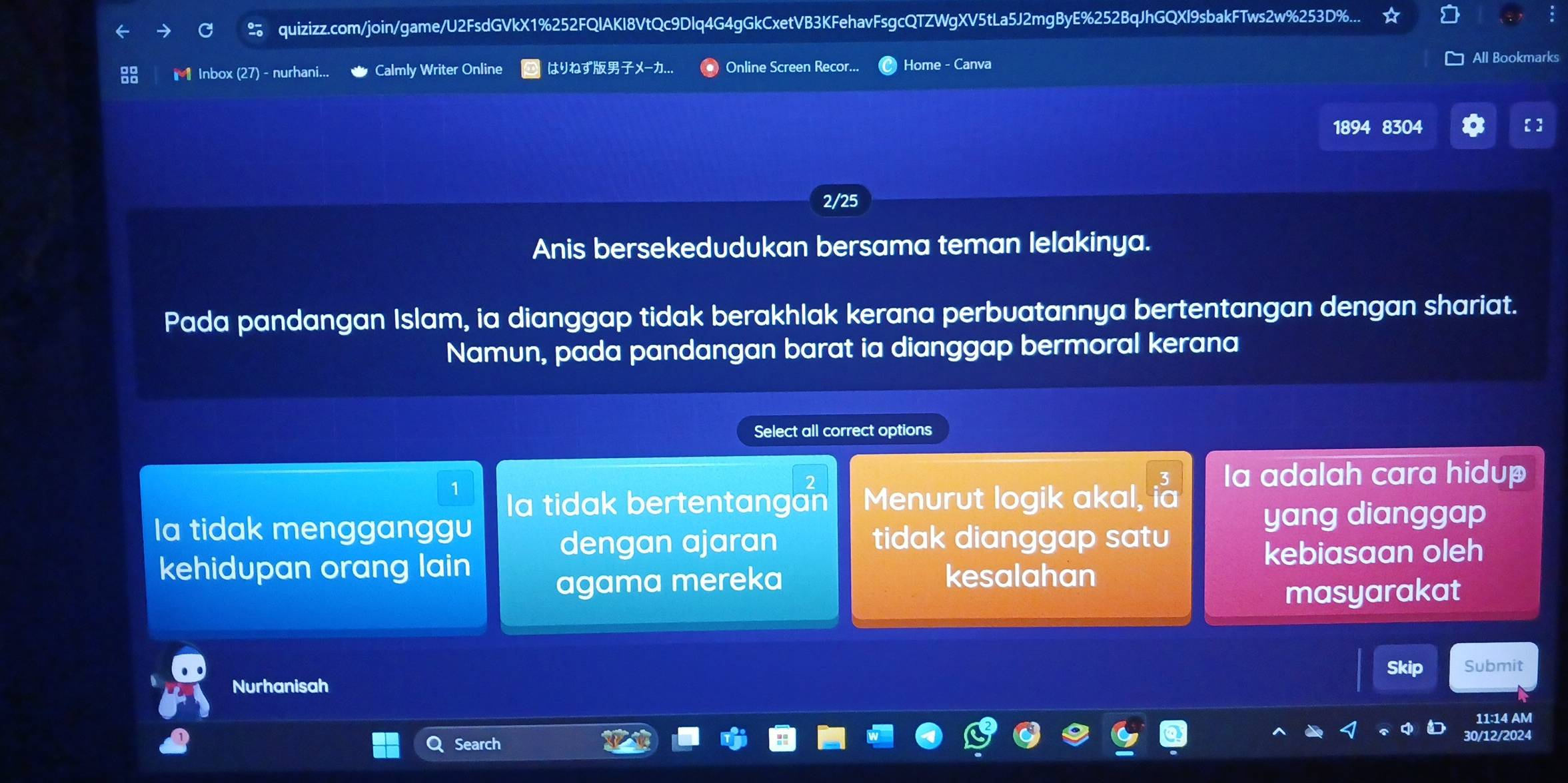 quizizz.com/join/game/U2FsdGVkX1%252FQlAKI8VtQc9Dlq4G4gGkCxetVB3KFehavFsgcQTZWgXV5tLa5J2mgByE%252BqJhGQXl9sbakFTws2w%253D%...
Inbox (27) - nurhani... Calmly Writer Online はりねずXー.. Online Screen Recor... Home - Canva
All Bookmarks
1894 8304 [ ]
2/25
Anis bersekedudukan bersama teman lelakinya.
Pada pandangan Islam, ia dianggap tidak berakhlak kerana perbuatannya bertentangan dengan shariat.
Namun, pada pandangan barat ia dianggap bermoral kerana
Select all correct options
1
la tidak bertentangan Menurut logik akal, i 3/10  la adalah cara hidup
la tidak mengganggu yang dianggap
dengan ajaran tidak dianggap satu
kehidupan orang lain kesalahan
kebiasaan oleh
agama mereka
masyarakat
Skip Submit
Nurhanisah
11:14 AM
Search
30/12/2024