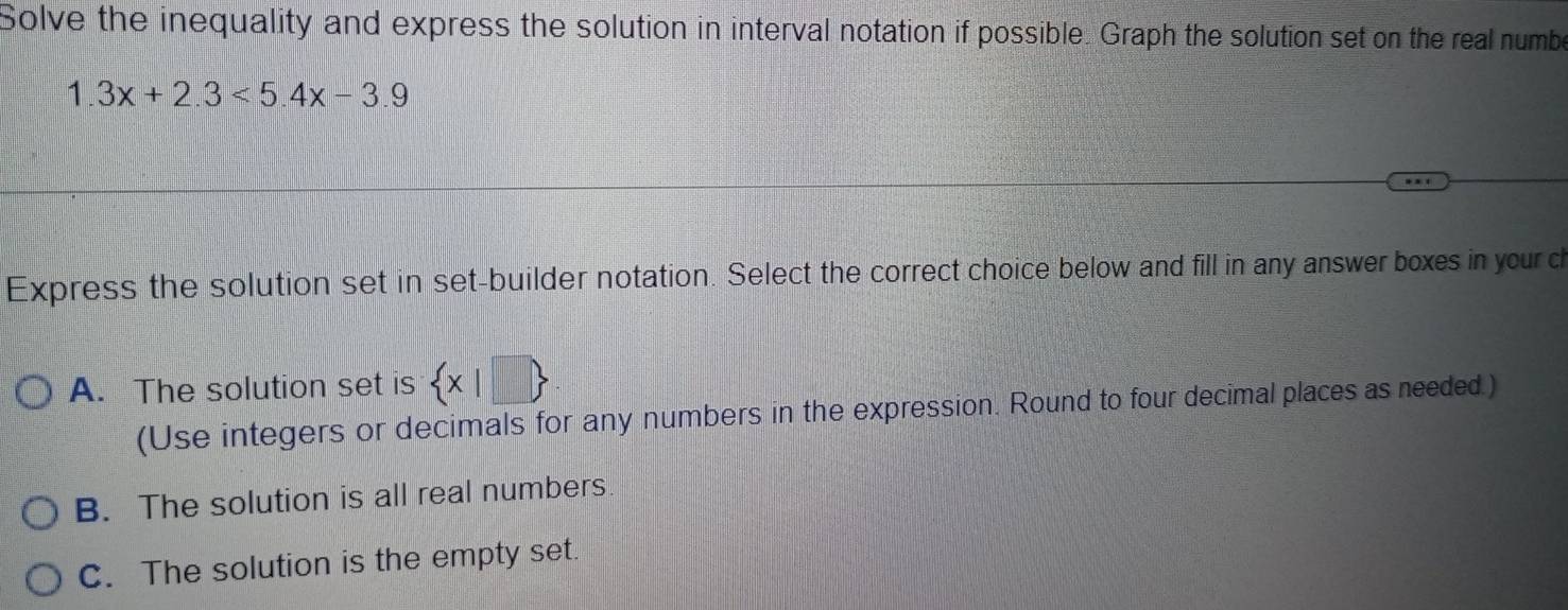 Solve the inequality and express the solution in interval notation if possible. Graph the solution set on the real numbe
1.3x+2.3<5.4x-3.9
Express the solution set in set-builder notation. Select the correct choice below and fill in any answer boxes in your c
A. The solution set is  x|□ 
(Use integers or decimals for any numbers in the expression. Round to four decimal places as needed.)
B. The solution is all real numbers.
C. The solution is the empty set.