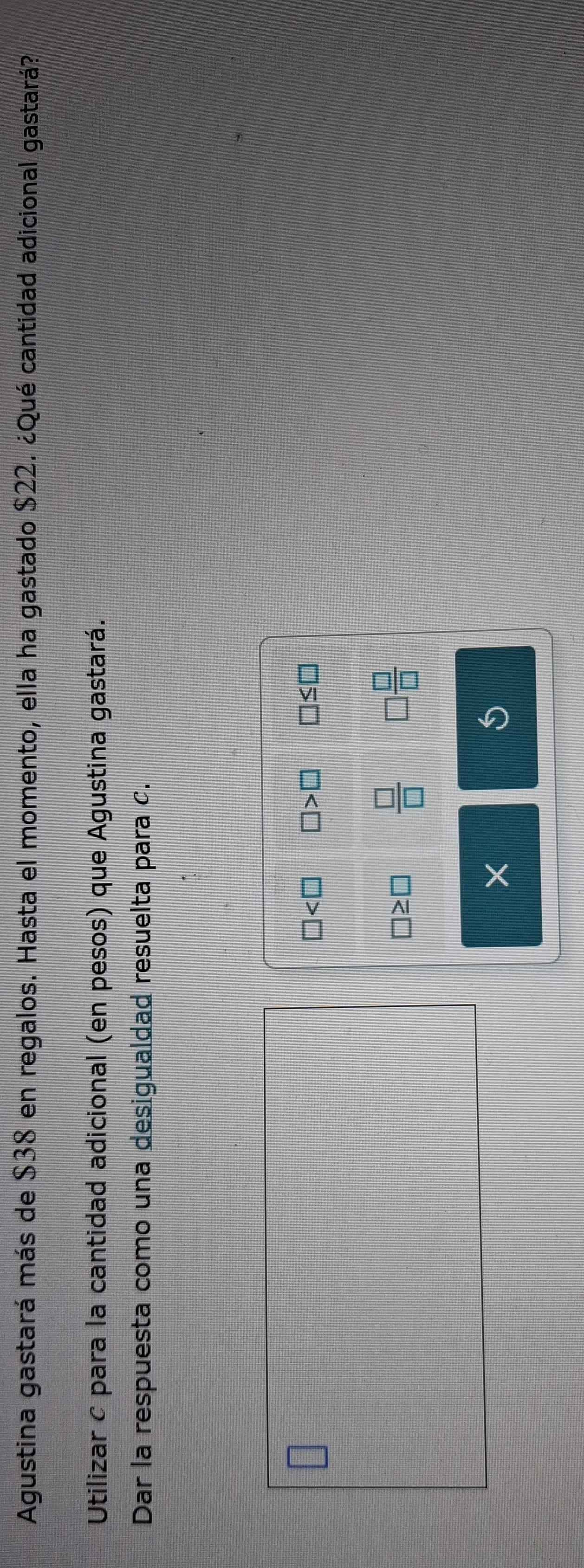 Agustina gastará más de $38 en regalos. Hasta el momento, ella ha gastado $22. ¿Qué cantidad adicional gastará? 
Utilizar c para la cantidad adicional (en pesos) que Agustina gastará. 
Dar la respuesta como una desigualdad resuelta para c.
□ □ >□ □ ≤ □
□ ≥ □  □ /□   □  □ /□  
× 
S