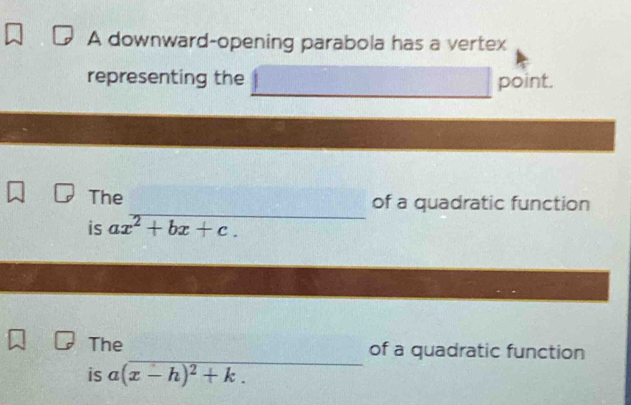 A downward-opening parabola has a vertex 
representing the point. 
_ 
The of a quadratic function 
is ax^2+bx+c. 
_ 
The of a quadratic function 
is a(x-h)^2+k.