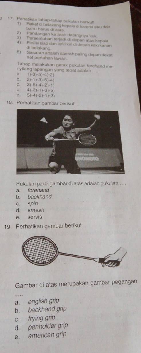 Pehatikan tahap-tahap pukulan berikut!
1) Raket di beiakang kepala di karena siku dan
bahu harus di atas
2) Pandangan ke arah datangnya kok.
3) Persentuhan terjadi di depan atas kepala.
4) Posisi siap dan kaki kiri di depan kaki kanan
di belakang.
5) Sasaran adaiah daerah paling depan dekat
net pertahan lawan.
Tahap melakukan gerak pukulan forehand me-
nyilang lapangan yang tepat adalah ....
a, 1)-3)-5)-4)-2)
b. 2)-1)-3)-5)-4)
C. 3)-5)-4)-2)-1)
d. 4)-2)-1)-3)-5)
e. 5)-4)-2)-1)-3)
18. Perhatikan gambar berikut!
Pukulan pada gambar di atas adalah pukulan ....
a. forehand
b. backhand
c. spin
d. smesh
e. servis
19. Perhatikan gambar berikut
Gambar di atas merupakan gambar pegangan
_
a. english grip
b. backhand grip
c. frying grip
d. penholder grip
e. american grip