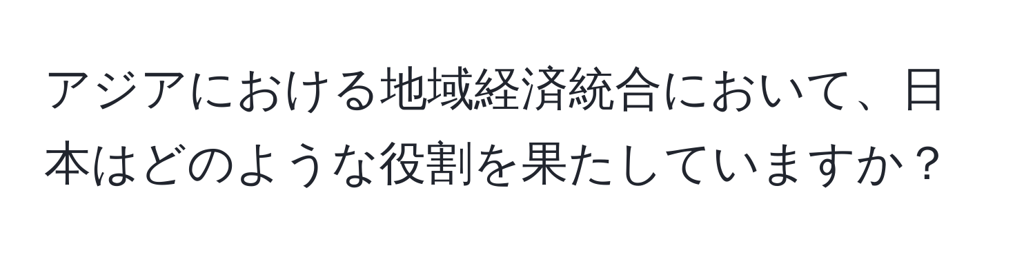 アジアにおける地域経済統合において、日本はどのような役割を果たしていますか？