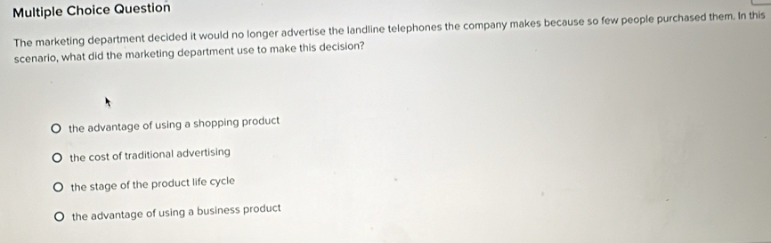 Question
The marketing department decided it would no longer advertise the landline telephones the company makes because so few people purchased them. In this
scenario, what did the marketing department use to make this decision?
the advantage of using a shopping product
the cost of traditional advertising
the stage of the product life cycle
the advantage of using a business product