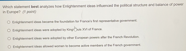 Which statement best analyzes how Enlightenment ideas influenced the political structure and balance of power
in Europe? (1 point)
Enlightenment ideas became the foundation for France's first representative government.
Enlightenment ideas were adopted by King uis XVI of France.
Enlightenment ideas were adopted by other European powers after the French Revolution.
Enlightenment ideas allowed women to become active members of the French government.