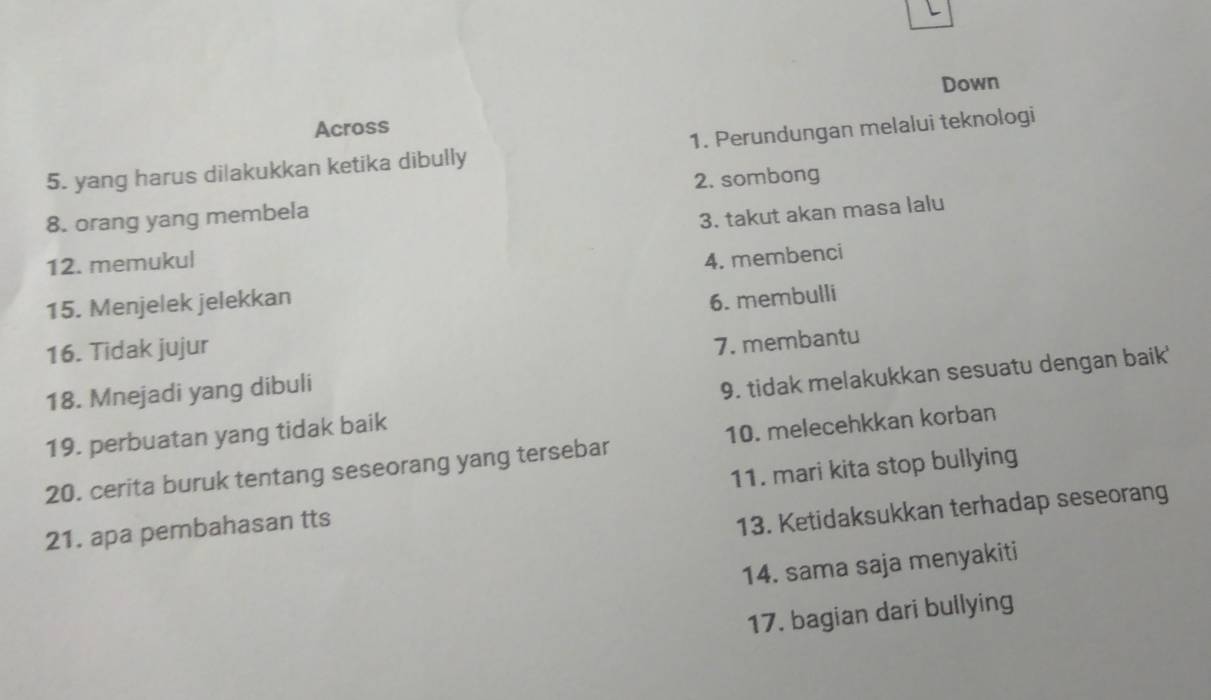 Down
Across
5. yang harus dilakukkan ketika dibully 1. Perundungan melalui teknologi
2. sombong
8. orang yang membela
3. takut akan masa lalu
12. memukul
15. Menjelek jelekkan 4. membenci
6. membulli
16. Tidak jujur
18. Mnejadi yang dibuli 7. membantu
19. perbuatan yang tidak baik 9. tidak melakukkan sesuatu dengan baik'
20. cerita buruk tentang seseorang yang tersebar 10. melecehkkan korban
21. apa pembahasan tts 11. mari kita stop bullying
13. Ketidaksukkan terhadap seseorang
14. sama saja menyakiti
17. bagian dari bullying