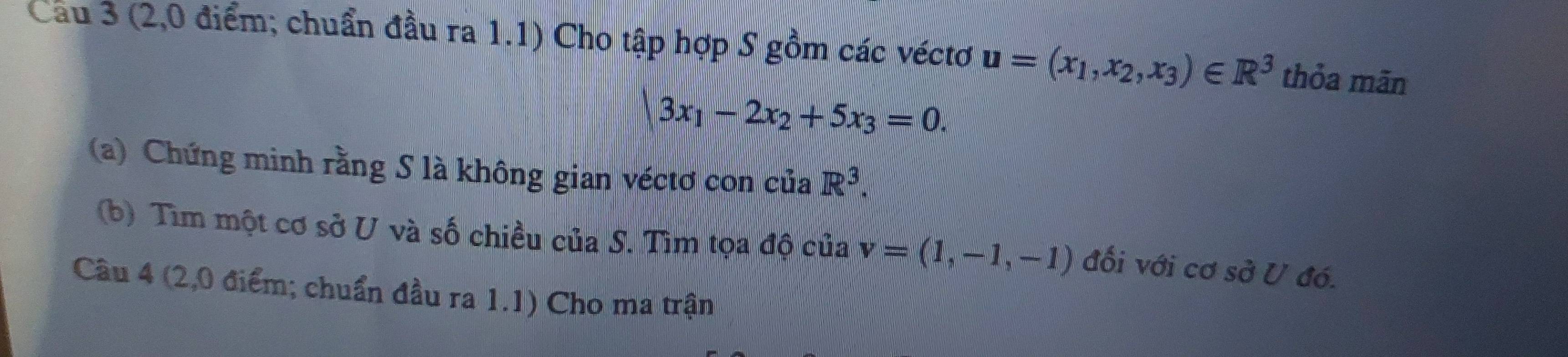 Cầu 3 (2,0 điểm; chuẩn đầu ra 1.1) Cho tập hợp S gồm các véctơ u=(x_1,x_2,x_3)∈ R^3 thỏa mãn
|3x_1-2x_2+5x_3=0. 
(a) Chứng minh rằng S là không gian véctơ con của R^3. 
(b) Tìm một cơ sở U và số chiều của S. Tìm tọa độ của v=(1,-1,-1) đối với cơ sở U đó. 
Cầu 4 (2,0 điểm; chuẩn đầu ra 1.1) Cho ma trận