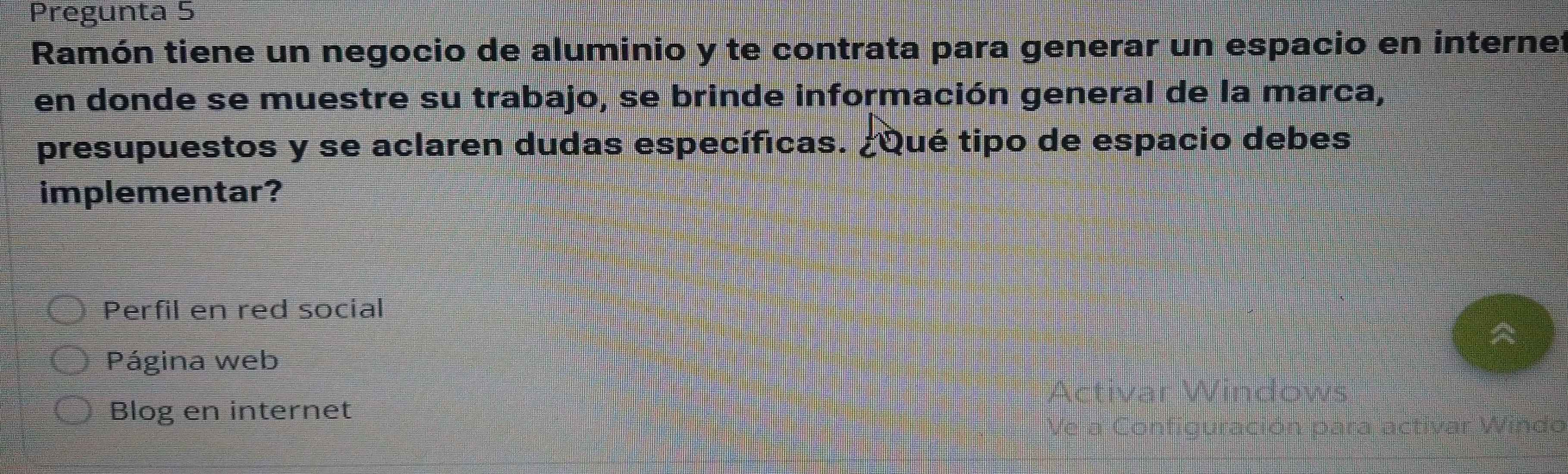 Pregunta 5 
Ramón tiene un negocio de aluminio y te contrata para generar un espacio en internet 
en donde se muestre su trabajo, se brinde información general de la marca, 
presupuestos y se aclaren dudas específicas. ¿Qué tipo de espacio debes 
implementar? 
Perfil en red social 
Página web 
Blog en internet activar Windo