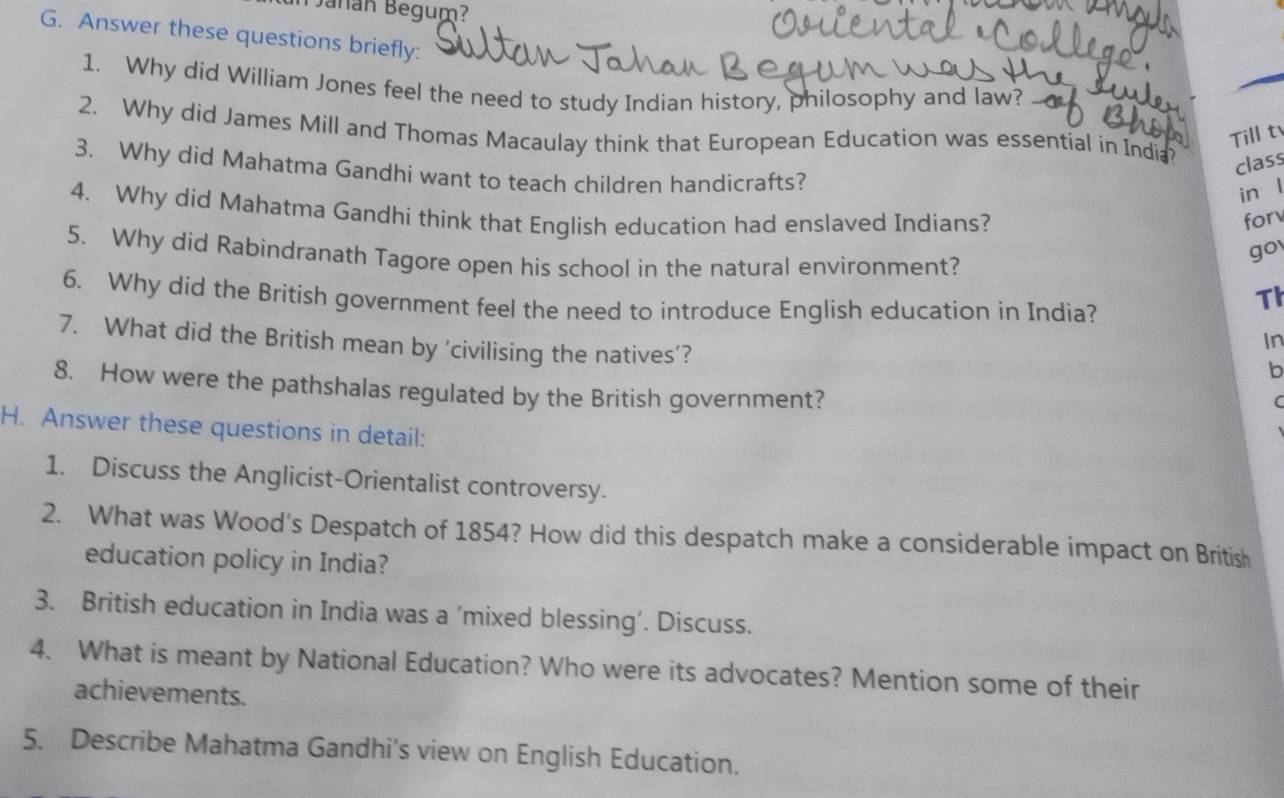 añán Begum? 
G. Answer these questions briefly: 
1. Why did William Jones feel the need to study Indian history, philosophy and law? 
2. Why did James Mill and Thomas Macaulay think that European Education was essential in India? class 
Till t 
3. Why did Mahatma Gandhi want to teach children handicrafts? 
in l 
4. Why did Mahatma Gandhi think that English education had enslaved Indians? for 
go 
5. Why did Rabindranath Tagore open his school in the natural environment? 
6. Why did the British government feel the need to introduce English education in India? 
Th 
7. What did the British mean by 'civilising the natives’? 
In 
b 
8. How were the pathshalas regulated by the British government? 
( 
H. Answer these questions in detail: 
1. Discuss the Anglicist-Orientalist controversy. 
2. What was Wood's Despatch of 1854? How did this despatch make a considerable impact on British 
education policy in India? 
3. British education in India was a ‘mixed blessing’. Discuss. 
4. What is meant by National Education? Who were its advocates? Mention some of their 
achievements. 
5. Describe Mahatma Gandhi's view on English Education.