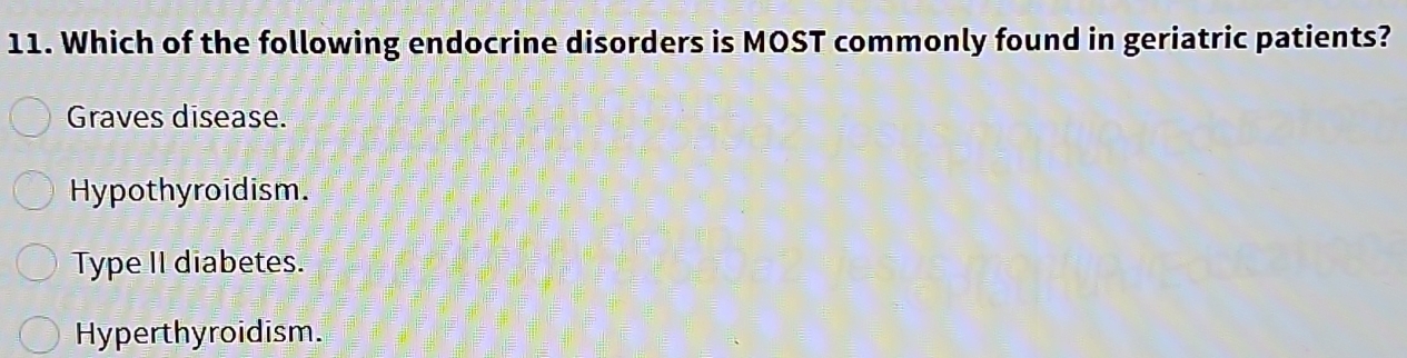 Which of the following endocrine disorders is MOST commonly found in geriatric patients?
Graves disease.
Hypothyroidism.
Type II diabetes.
Hyperthyroidism.