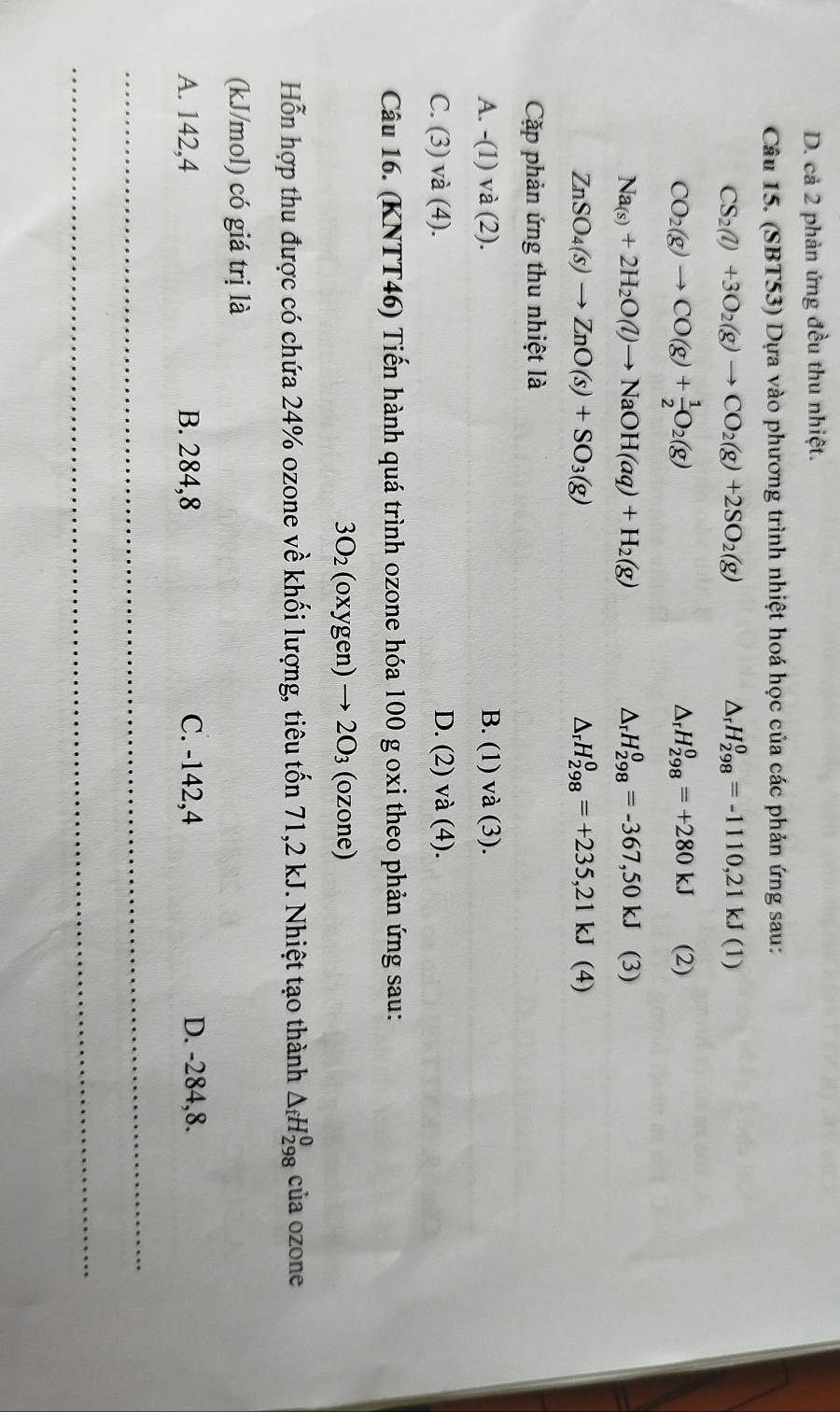 D. cả 2 phản ứng đều thu nhiệt.
Câu 15. (SBT53) Dựa vào phương trình nhiệt hoá học của các phản ứng sau:
△ _rH_(298)^0=-1110,21kJ
CS_2(l)+3O_2(g)to CO_2(g)+2SO_2(g) (1)
△ _rH_(298)^0=+280kJ
CO_2(g)to CO(g)+ 1/2 O_2(g) (2)
△ _rH_(298)^0=-367,50kJ
Na_(s)+2H_2O(l)to NaOH(aq)+H_2(g) (3)
△ _rH_(298)^0=+235,21kJ
ZnSO_4(s)to ZnO(s)+SO_3(g) (4)
Cặp phản ứng thu nhiệt là
A. -(1 ) và (2 2). B. (1) va(3).
C. (3) và (4). D. 2 ) va( 4).
Câu 16. (KNTT46) Tiến hành quá trình ozone hóa 100 g oxi theo phản ứng sau:
3O_2 (oxygen)to 2O_3 (ozone)
Hỗn hợp thu được có chứa 24% ozone về khối lượng, tiêu tốn 71,2 kJ. Nhiệt tạo thành △ _fH_(298)^0 của ozone
(kJ/mol) có giá trị là
A. 142,4 B. 284,8 C. -142,4 D. -284,8.
_
_