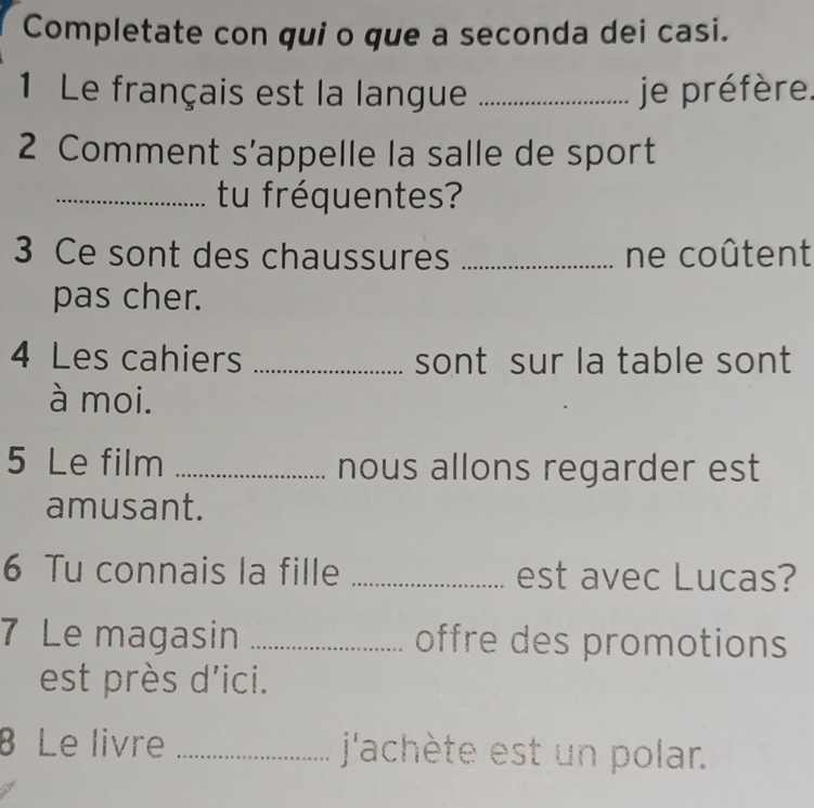 Completate con qui o que a seconda dei casi. 
1 Le français est la langue _je préfère. 
2 Comment s’appelle la salle de sport 
_tu fréquentes? 
3 Ce sont des chaussures _ne coûtent 
pas cher. 
4 Les cahiers _sont sur la table sont 
à moi. 
5 Le film _nous allons regarder est 
amusant. 
6 Tu connais la fille _est avec Lucas? 
7 Le magasin _offre des promotions 
est près d'ici. 
8 Le livre _j'achète est un polar.