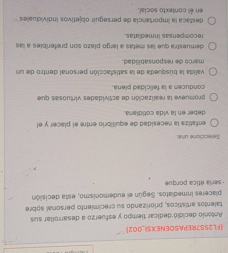 (FL25S7REPASOENEXSI_002)
Antonio decidió dedicar tiempo y esfuerzo a desarrollar sus
talentos artísticos, priorizando su crecimiento personal sobre
placeres inmediatos. Según el eudemonismo, esta decisión
- sería ética porque
Seleccione una:
enfatiza la necesidad de equilibrio entre el placer y el
deber en la vida cotidiana.
promueve la realización de actividades virtuosas que
conducen a la felicidad plena.
valida la búsqueda de la satisfacción personal dentro de un
marco de responsabilidad.
demuestra que las metas a largo plązo son preferibles a las
recompensas inmediatas.
destaca la importancia de perseguir objetivos individuales
en él contexto social.