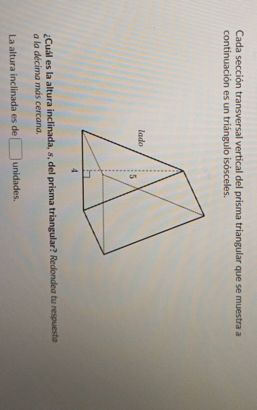 Cada sección transversal vertical del prisma triangular que se muestra a 
continuación es un triángulo isósceles. 
¿Cuál es la altura inclinada, s, del prisma triangular? Redondea tu respuesta 
a la décima más cercana. 
La altura inclinada es de □ unidades.